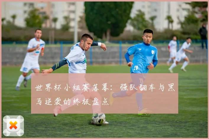世界杯小组赛落幕：强队翻车与黑马逆袭的终极盘点