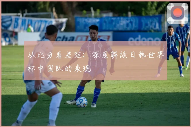 从比分看差距：深度解读日韩世界杯中国队的表现