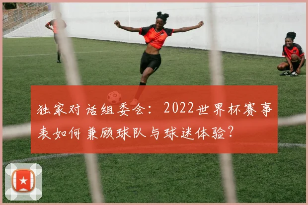 独家对话组委会:2022世界杯赛事表如何兼顾球队与球迷体验?
