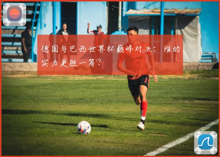 德国与巴西世界杯巅峰对决：谁的实力更胜一筹？