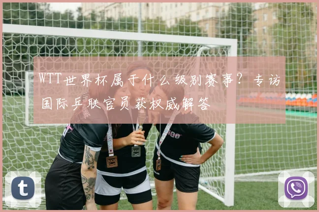 WTT世界杯属于什么级别赛事?专访国际乒联官员获权威解答