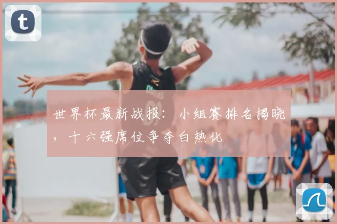 世界杯最新战报：小组赛排名揭晓，十六强席位争夺白热化
