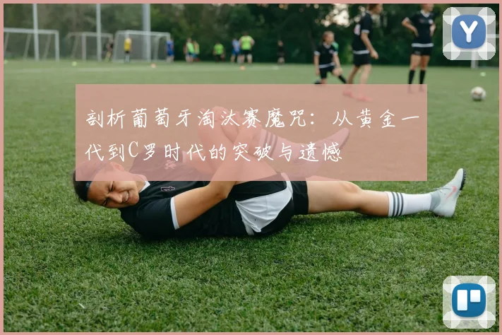 剖析葡萄牙淘汰赛魔咒:从黄金一代到C罗时代的突破与遗憾