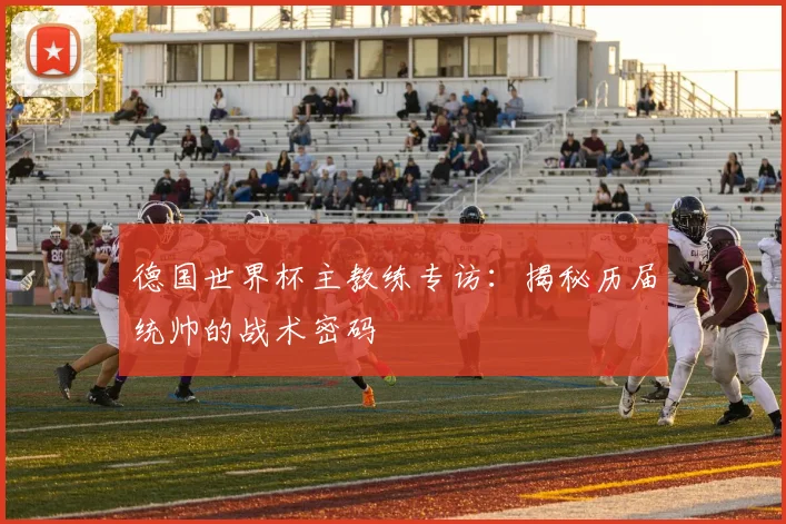 德国世界杯主教练专访：揭秘历届统帅的战术密码