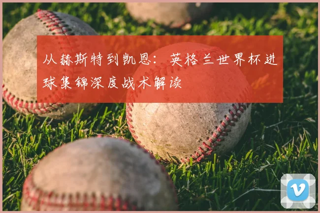 从赫斯特到凯恩：英格兰世界杯进球集锦深度战术解读