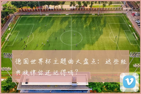 德国世界杯主题曲大盘点：这些经典旋律你还记得吗？