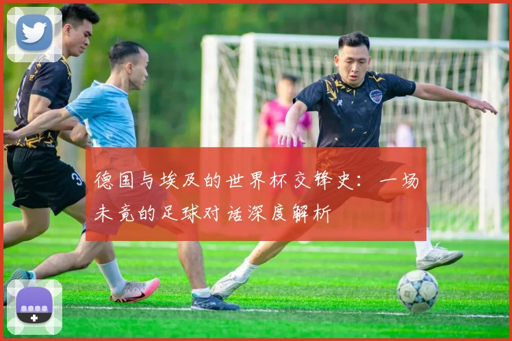 德国与埃及的世界杯交锋史：一场未竟的足球对话深度解析