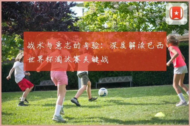战术与意志的考验:深度解读巴西世界杯淘汰赛关键战