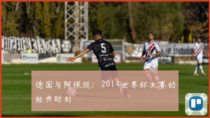 德国与阿根廷：2014世界杯决赛的经典时刻